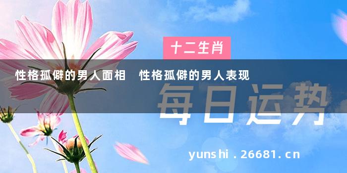 性格孤僻的男人面相 性格孤僻的男人表现
